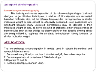 Adsorption chromatography:
Ion-exchange chromatography
This techniques involves separation of biomolecules depending on their net
charges. In gel filtration techniques, a mixture of biomolecules are separated
based on molecular size, but the different biomolecules having identical or similar
molecules weight or size cannot be effectively separated. Such possibilities are
significant because many unrelated biomolecules may be identical in their
molecules weight or size. To solve this kind of problems ,other characteristics of
biomolecules such as net charge iso-electric point or their specific binding ability
are being utilized to separate the unrelated biomolecules having identical or
similar molecular weight.
APPLICATIONS:
The ion-exchange chromatography in mostly used in certain bio-medical and
research laboratories to
1. Separated many blood product such as albumin,IgG,plasma b-endorphins.
2. Separate products of recombinant DNA technology.
3.Separate T3 and T4.
4. Separate renal proteinuria in urine.
 