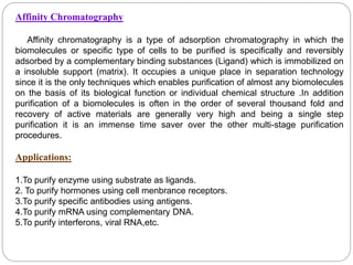 Affinity Chromatography
Affinity chromatography is a type of adsorption chromatography in which the
biomolecules or specific type of cells to be purified is specifically and reversibly
adsorbed by a complementary binding substances (Ligand) which is immobilized on
a insoluble support (matrix). It occupies a unique place in separation technology
since it is the only techniques which enables purification of almost any biomolecules
on the basis of its biological function or individual chemical structure .In addition
purification of a biomolecules is often in the order of several thousand fold and
recovery of active materials are generally very high and being a single step
purification it is an immense time saver over the other multi-stage purification
procedures.
Applications:
1.To purify enzyme using substrate as ligands.
2. To purify hormones using cell menbrance receptors.
3.To purify specific antibodies using antigens.
4.To purify mRNA using complementary DNA.
5.To purify interferons, viral RNA,etc.
 