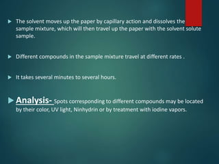  The solvent moves up the paper by capillary action and dissolves the
sample mixture, which will then travel up the paper with the solvent solute
sample.
 Different compounds in the sample mixture travel at different rates .
 It takes several minutes to several hours.
 Analysis- Spots corresponding to different compounds may be located
by their color, UV light, Ninhydrin or by treatment with iodine vapors.
 