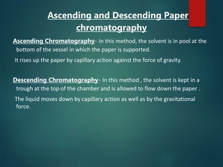 Ascending and Descending Paper
chromatography
Ascending Chromatography- In this method, the solvent is in pool at the
bottom of the vessel in which the paper is supported.
It rises up the paper by capillary action against the force of gravity.
Descending Chromatography- In this method , the solvent is kept in a
trough at the top of the chamber and is allowed to flow down the paper .
The liquid moves down by capillary action as well as by the gravitational
force.
 
