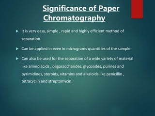 Significance of Paper
Chromatography
 It is very easy, simple , rapid and highly efficient method of
separation.
 Can be applied in even in micrograms quantities of the sample.
 Can also be used for the separation of a wide variety of material
like amino acids , oligosaccharides, glycosides, purines and
pyrimidines, steroids, vitamins and alkaloids like penicillin ,
tetracyclin and streptomycin.
 