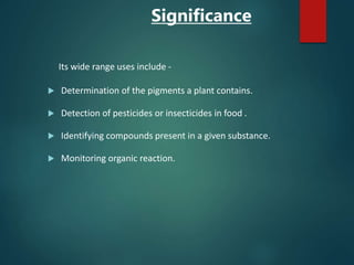 Significance
Its wide range uses include -
 Determination of the pigments a plant contains.
 Detection of pesticides or insecticides in food .
 Identifying compounds present in a given substance.
 Monitoring organic reaction.
 