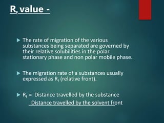 RF value -
 The rate of migration of the various
substances being separated are governed by
their relative solubilities in the polar
stationary phase and non polar mobile phase.
 The migration rate of a substances usually
expressed as Rf (relative front).
 Rf = Distance travelled by the substance
Distance travelled by the solvent front
 