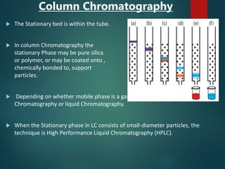 Column Chromatography
 The Stationary bed is within the tube.
 In column Chromatography the
stationary Phase may be pure silica
or polymer, or may be coated onto ,
chemically bonded to, support
particles.
 Depending on whether mobile phase is a gas or a liquid it is divided into- gas
Chromatography or liquid Chromatography.
 When the Stationary phase in LC consists of small-diameter particles, the
technique is High Performance Liquid Chromatography (HPLC).
 