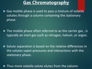 Gas Chromatography
 Gas mobile phase is used to pass a mixture of volatile
solutes through a column containing the stationary
phase.
 The mobile phase often referred to as the carrier gas , is
typically an inert gas such as nitrogen, helium ,or argon.
 Solute separation is based on the relative differences in
the solutes vapor pressures and interactions with the
stationary phase.
 Thus more volatile solute elutes from the column
 