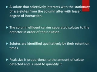  A solute that selectively interacts with the stationary
phase elutes from the column after with lesser
degree of interaction.
 The column effluent carries separated solutes to the
detector in order of their elution.
 Solutes are identified qualitatively by their retention
times.
 Peak size is proportional to the amount of solute
detected and is used to quantify it.
 