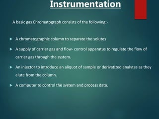 Instrumentation
A basic gas Chromatograph consists of the following:-
 A chromatographic column to separate the solutes
 A supply of carrier gas and flow- control apparatus to regulate the flow of
carrier gas through the system.
 An injector to introduce an aliquot of sample or derivatized analytes as they
elute from the column.
 A computer to control the system and process data.
 