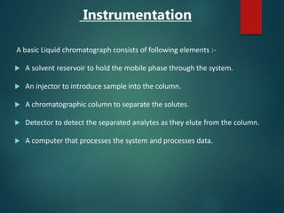 Instrumentation
A basic Liquid chromatograph consists of following elements :-
 A solvent reservoir to hold the mobile phase through the system.
 An injector to introduce sample into the column.
 A chromatographic column to separate the solutes.
 Detector to detect the separated analytes as they elute from the column.
 A computer that processes the system and processes data.
 