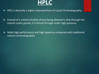 HPLC
 HPLC is basically a highly improved form of Liquid Chromatography.
 Instead of a solvent (mobile phase) being allowed to drip through the
column under gravity, it is forced through under high pressure.
 Yeilds high performance and high speed as compared with traditional
column chromatography.
 