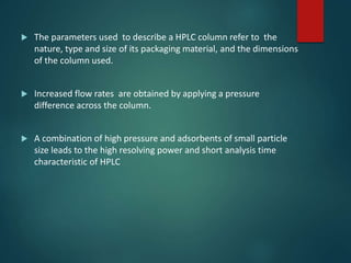  The parameters used to describe a HPLC column refer to the
nature, type and size of its packaging material, and the dimensions
of the column used.
 Increased flow rates are obtained by applying a pressure
difference across the column.
 A combination of high pressure and adsorbents of small particle
size leads to the high resolving power and short analysis time
characteristic of HPLC
 