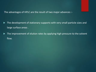 The advantages of HPLC are the result of two major advances :-
 The development of stationary supports with very small particle sizes and
large surface areas .
 The improvement of elution rates by applying high pressure to the solvent
flow.
 