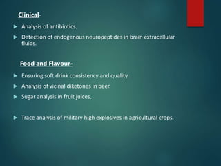 Clinical-
 Analysis of antibiotics.
 Detection of endogenous neuropeptides in brain extracellular
fluids.
Food and Flavour-
 Ensuring soft drink consistency and quality
 Analysis of vicinal diketones in beer.
 Sugar analysis in fruit juices.
 Trace analysis of military high explosives in agricultural crops.
 