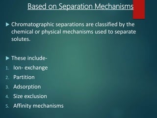 Based on Separation Mechanisms
 Chromatographic separations are classified by the
chemical or physical mechanisms used to separate
solutes.
 These include-
1. Ion- exchange
2. Partition
3. Adsorption
4. Size exclusion
5. Affinity mechanisms
 
