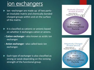 ion exchangers
 Ion –exchanger are made up of two parts-
an insoluble matrix and chemically bonded
charged groups within and on the surface
of the matrix.
 It is classified as cationic or anionic based
on whether it exchanges cation or anions.
- Cation exchanger –also known as acidic ion
exchanger.
- Anion exchanger –also called basic ion
exchanger.
 Each type of exchanger is also classified as
strong or weak depending on the ionising
strength of the functional group.
 