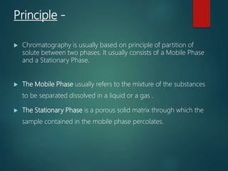 Principle -
 Chromatography is usually based on principle of partition of
solute between two phases. It usually consists of a Mobile Phase
and a Stationary Phase.
 The Mobile Phase usually refers to the mixture of the substances
to be separated dissolved in a liquid or a gas .
 The Stationary Phase is a porous solid matrix through which the
sample contained in the mobile phase percolates.
 