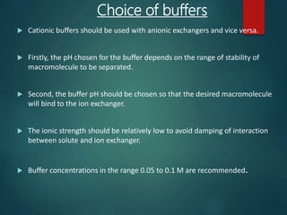 Choice of buffers
 Cationic buffers should be used with anionic exchangers and vice versa.
 Firstly, the pH chosen for the buffer depends on the range of stability of
macromolecule to be separated.
 Second, the buffer pH should be chosen so that the desired macromolecule
will bind to the ion exchanger.
 The ionic strength should be relatively low to avoid damping of interaction
between solute and ion exchanger.
 Buffer concentrations in the range 0.05 to 0.1 M are recommended.
 