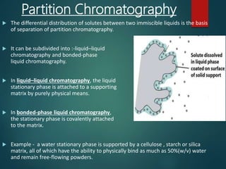 Partition Chromatography
 The differential distribution of solutes between two immiscible liquids is the basis
of separation of partition chromatography.
 It can be subdivided into :-liquid–liquid
chromatography and bonded-phase
liquid chromatography.
 In liquid–liquid chromatography, the liquid
stationary phase is attached to a supporting
matrix by purely physical means.
 In bonded-phase liquid chromatography,
the stationary phase is covalently attached
to the matrix.
 Example - a water stationary phase is supported by a cellulose , starch or silica
matrix, all of which have the ability to physically bind as much as 50%(w/v) water
and remain free-flowing powders.
 