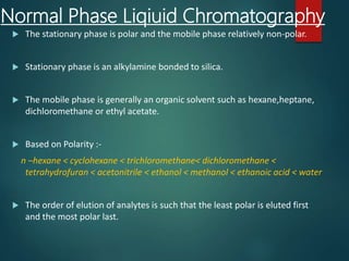 Normal Phase Liqiuid Chromatography
 The stationary phase is polar and the mobile phase relatively non-polar.
 Stationary phase is an alkylamine bonded to silica.
 The mobile phase is generally an organic solvent such as hexane,heptane,
dichloromethane or ethyl acetate.
 Based on Polarity :-
n –hexane < cyclohexane < trichloromethane< dichloromethane <
tetrahydrofuran < acetonitrile < ethanol < methanol < ethanoic acid < water
 The order of elution of analytes is such that the least polar is eluted first
and the most polar last.
 
