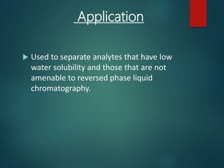 Application
 Used to separate analytes that have low
water solubility and those that are not
amenable to reversed phase liquid
chromatography.
 