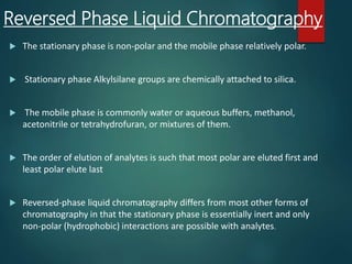 Reversed Phase Liquid Chromatography
 The stationary phase is non-polar and the mobile phase relatively polar.
 Stationary phase Alkylsilane groups are chemically attached to silica.
 The mobile phase is commonly water or aqueous buffers, methanol,
acetonitrile or tetrahydrofuran, or mixtures of them.
 The order of elution of analytes is such that most polar are eluted first and
least polar elute last
 Reversed-phase liquid chromatography differs from most other forms of
chromatography in that the stationary phase is essentially inert and only
non-polar (hydrophobic) interactions are possible with analytes.
 