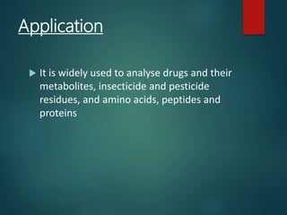 Application
 It is widely used to analyse drugs and their
metabolites, insecticide and pesticide
residues, and amino acids, peptides and
proteins
 