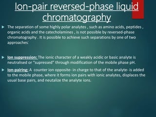 Ion-pair reversed-phase liquid
chromatography
 The separation of some highly polar analytes , such as amino acids, peptides ,
organic acids and the catecholamines , is not possible by reversed-phase
chromatography . It is possible to achieve such separations by one of two
approaches:
 Ion suppression: The ionic character of a weakly acidic or basic analyte is
neutralised or “supressed” through modification of the mobile phase pH.
 Ion-pairing: A counter ion opposite- in charge to that of the analyte- is added
to the mobile phase, where it forms ion pairs with ionic analytes, displaces the
usual base pairs, and neutalize the analyte ions.
 