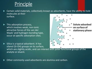 Principle
 Certain solid materials, collectively known as adsorbents, have the ability to hold
molecules at their
surface.
 This adsorption process,
which involves weak, non-ionic
attractive forces of the van der
Waals’ and hydrogen-bonding type,
occur at specific adsorption sites.
 Silica is a typical adsorbent. It has
silanol (Si-OH) groups on its surface,
which are slightly acidic, and can interact with polar functional groups of the
analyte or eluent.
 Other commonly used adsorbents are alumina and carbon.
 