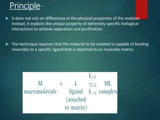 Principle-
 It does not rely on differences in the physical properties of the analytes
instead, it exploits the unique property of extremely specific biological
interactions to achieve separation and purification.
 The technique requires that the material to be isolated is capable of binding
reversibly to a specific ligand that is attached to an insoluble matrix:
 