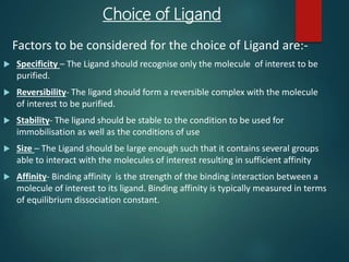 Choice of Ligand
Factors to be considered for the choice of Ligand are:-
 Specificity – The Ligand should recognise only the molecule of interest to be
purified.
 Reversibility- The ligand should form a reversible complex with the molecule
of interest to be purified.
 Stability- The ligand should be stable to the condition to be used for
immobilisation as well as the conditions of use
 Size – The Ligand should be large enough such that it contains several groups
able to interact with the molecules of interest resulting in sufficient affinity
 Affinity- Binding affinity is the strength of the binding interaction between a
molecule of interest to its ligand. Binding affinity is typically measured in terms
of equilibrium dissociation constant.
 