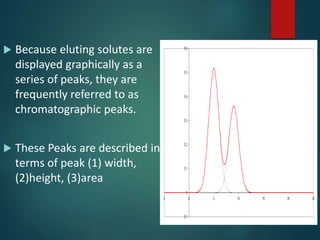  Because eluting solutes are
displayed graphically as a
series of peaks, they are
frequently referred to as
chromatographic peaks.
 These Peaks are described in
terms of peak (1) width,
(2)height, (3)area
 