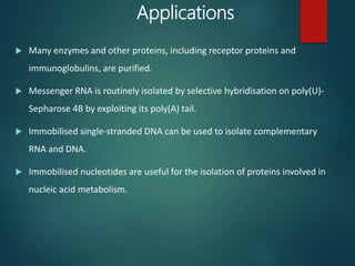 Applications
 Many enzymes and other proteins, including receptor proteins and
immunoglobulins, are purified.
 Messenger RNA is routinely isolated by selective hybridisation on poly(U)-
Sepharose 4B by exploiting its poly(A) tail.
 Immobilised single-stranded DNA can be used to isolate complementary
RNA and DNA.
 Immobilised nucleotides are useful for the isolation of proteins involved in
nucleic acid metabolism.
 