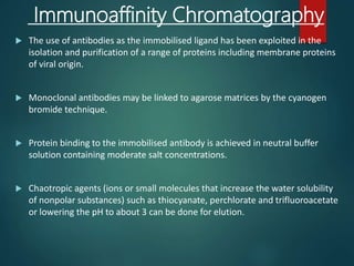 Immunoaffinity Chromatography
 The use of antibodies as the immobilised ligand has been exploited in the
isolation and purification of a range of proteins including membrane proteins
of viral origin.
 Monoclonal antibodies may be linked to agarose matrices by the cyanogen
bromide technique.
 Protein binding to the immobilised antibody is achieved in neutral buffer
solution containing moderate salt concentrations.
 Chaotropic agents (ions or small molecules that increase the water solubility
of nonpolar substances) such as thiocyanate, perchlorate and trifluoroacetate
or lowering the pH to about 3 can be done for elution.
 