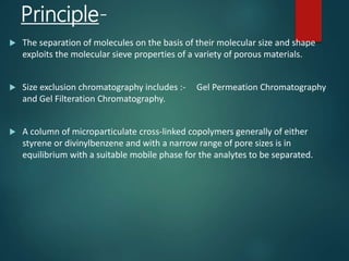 Principle-
 The separation of molecules on the basis of their molecular size and shape
exploits the molecular sieve properties of a variety of porous materials.
 Size exclusion chromatography includes :- Gel Permeation Chromatography
and Gel Filteration Chromatography.
 A column of microparticulate cross-linked copolymers generally of either
styrene or divinylbenzene and with a narrow range of pore sizes is in
equilibrium with a suitable mobile phase for the analytes to be separated.
 