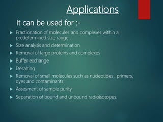 Applications
It can be used for :-
 Fractionation of molecules and complexes within a
predetermined size range .
 Size analysis and determination
 Removal of large proteins and complexes
 Buffer exchange
 Desalting
 Removal of small molecules such as nucleotides , primers,
dyes and contaminants
 Assesment of sample purity
 Separation of bound and unbound radioisotopes.
 