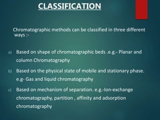 CLASSIFICATION
Chromatographic methods can be classified in three different
ways :-
a) Based on shape of chromatographic beds .e.g.- Planar and
column Chromatography
b) Based on the physical state of mobile and stationary phase.
e.g- Gas and liquid chromatography
c) Based on mechanism of separation. e.g.-Ion-exchange
chromatography, partition , affinity and adsorption
chromatography
 