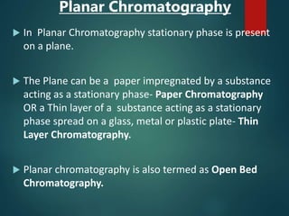 Planar Chromatography
 In Planar Chromatography stationary phase is present
on a plane.
 The Plane can be a paper impregnated by a substance
acting as a stationary phase- Paper Chromatography
OR a Thin layer of a substance acting as a stationary
phase spread on a glass, metal or plastic plate- Thin
Layer Chromatography.
 Planar chromatography is also termed as Open Bed
Chromatography.
 