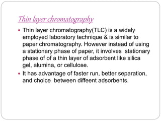Thin layer chromatography
 Thin layer chromatography(TLC) is a widely
employed laboratory technique & is similar to
paper chromatography. However instead of using
a stationary phase of paper, it involves stationary
phase of of a thin layer of adsorbent like silica
gel, alumina, or cellulose.
 It has advantage of faster run, better separation,
and choice between diffeent adsorbents.
 