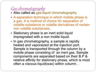 Gas chromatography
 Also called as gas-liquid chromatography
 A separation technique in which mobile phase is
a gas. It is method of choice for separation of
volatile substance or volatile derivatives of certain
non volatile substances.
 Stationary phase is an inert solid liquid
impregnated with a non motile liquid.
 In gas chromatography, a sample is rapidly
heated and vaporaized at the injection port.
Sample is transported through the column by a
mobile phase consisting of an inert gas. Sample
components are separated based on their B.P &
relative affinity for stationary phase, which is most
often a viscous liquid(wax) within column. .
 