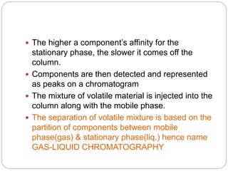  The higher a component’s affinity for the
stationary phase, the slower it comes off the
column.
 Components are then detected and represented
as peaks on a chromatogram
 The mixture of volatile material is injected into the
column along with the mobile phase.
 The separation of volatile mixture is based on the
partition of components between mobile
phase(gas) & stationary phase(liq.) hence name
GAS-LIQUID CHROMATOGRAPHY
 