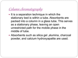 Column chromatography
 It is a separation technique in which the
stationary bed is within a tube. Absorbents are
packed into a column in a glass tube. This serves
as a stationary phase, leaving an open
unrestricted path for the mobile phase in the
middle of tube.
 Absorbents such as silica gel ,alumina, charcoal
powder, and calcium hydroxyapatite are used.
 