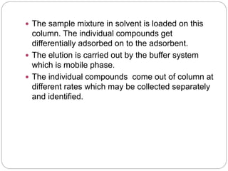  The sample mixture in solvent is loaded on this
column. The individual compounds get
differentially adsorbed on to the adsorbent.
 The elution is carried out by the buffer system
which is mobile phase.
 The individual compounds come out of column at
different rates which may be collected separately
and identified.
 