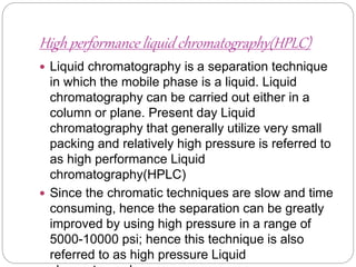 High performance liquid chromatography(HPLC)
 Liquid chromatography is a separation technique
in which the mobile phase is a liquid. Liquid
chromatography can be carried out either in a
column or plane. Present day Liquid
chromatography that generally utilize very small
packing and relatively high pressure is referred to
as high performance Liquid
chromatography(HPLC)
 Since the chromatic techniques are slow and time
consuming, hence the separation can be greatly
improved by using high pressure in a range of
5000-10000 psi; hence this technique is also
referred to as high pressure Liquid
 