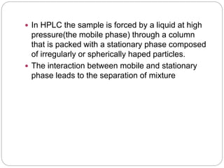  In HPLC the sample is forced by a liquid at high
pressure(the mobile phase) through a column
that is packed with a stationary phase composed
of irregularly or spherically haped particles.
 The interaction between mobile and stationary
phase leads to the separation of mixture
 