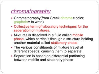 chromatography
 Chromatography(from Greek chroma= color;
graphein= to write)
 Collective term of laboratory techniques for the
separation of mixtures.
 Mixtures is dissolved in a fluid called mobile
phase, which carries it through a structure holding
another material called stationary phase
 The various constituents of mixture travel at
different speeds, causing them to separate.
 Separation is based on differential partioning
between mobile and stationary phase
 