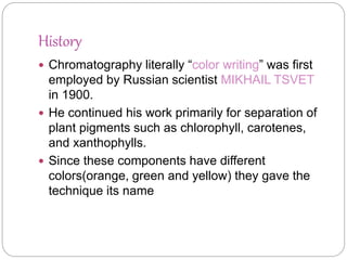 History
 Chromatography literally “color writing” was first
employed by Russian scientist MIKHAIL TSVET
in 1900.
 He continued his work primarily for separation of
plant pigments such as chlorophyll, carotenes,
and xanthophylls.
 Since these components have different
colors(orange, green and yellow) they gave the
technique its name
 
