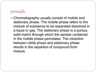 principle
 Chromatography usually consist of mobile and
stationary phase. The mobile phase refers to the
mixture of substance to be separated dissolved in
a liquid or gas. The stationary phase is a porous
solid matrix through which the sample contained
in the mobile phase percolates. The intraction
between mbile phase and stationary phase
results in the separtion of compound from
mixture.
 