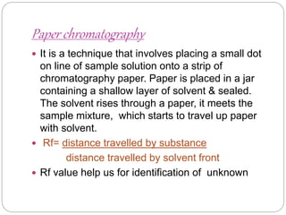Paper chromatography
 It is a technique that involves placing a small dot
on line of sample solution onto a strip of
chromatography paper. Paper is placed in a jar
containing a shallow layer of solvent & sealed.
The solvent rises through a paper, it meets the
sample mixture, which starts to travel up paper
with solvent.
 Rf= distance travelled by substance
distance travelled by solvent front
 Rf value help us for identification of unknown
 