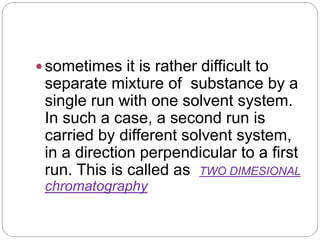 sometimes it is rather difficult to
separate mixture of substance by a
single run with one solvent system.
In such a case, a second run is
carried by different solvent system,
in a direction perpendicular to a first
run. This is called as TWO DIMESIONAL
chromatography
 