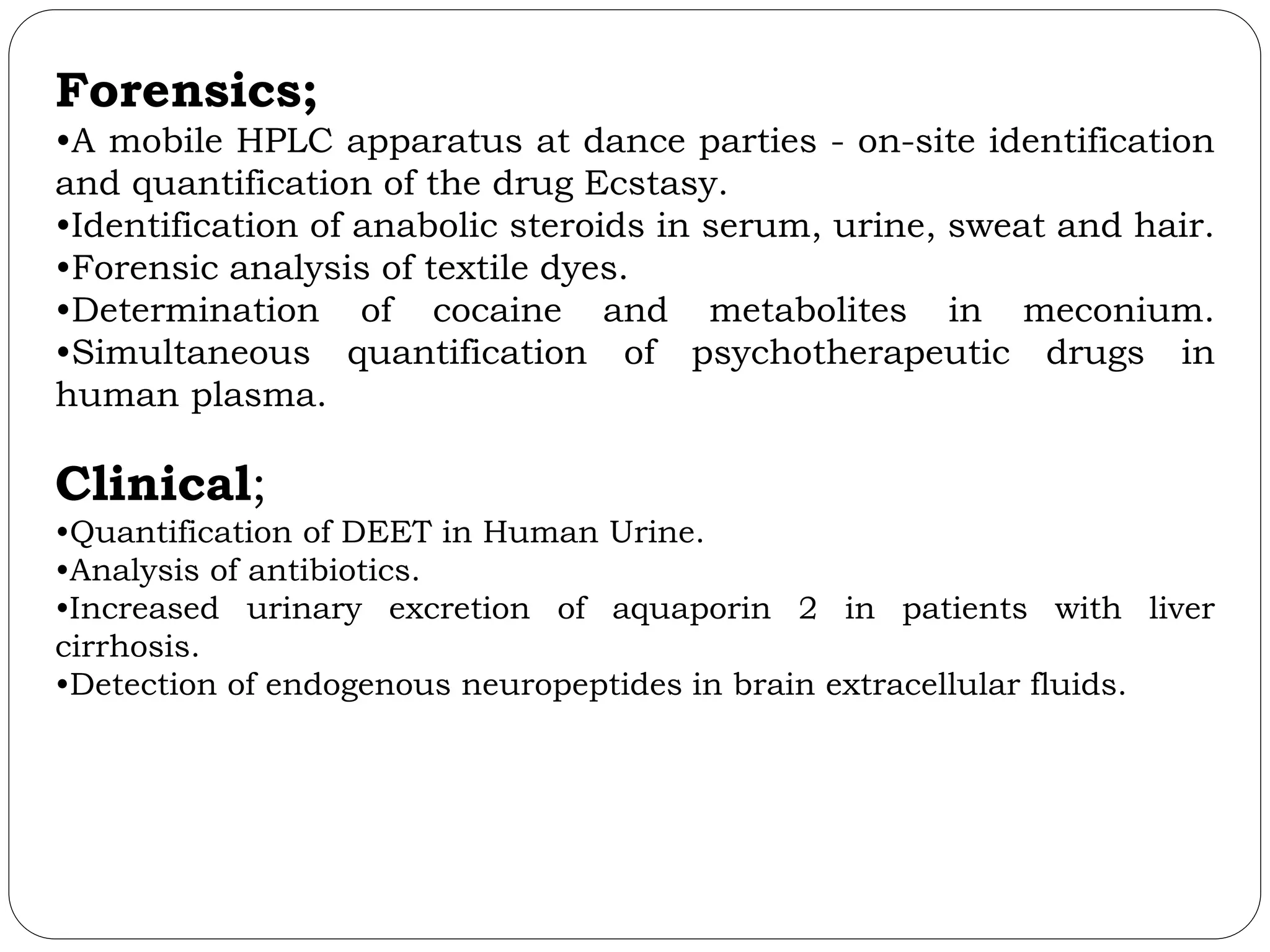 Forensics;
•A mobile HPLC apparatus at dance parties - on-site identification
and quantification of the drug Ecstasy.
•Identification of anabolic steroids in serum, urine, sweat and hair.
•Forensic analysis of textile dyes.
•Determination of cocaine and metabolites in meconium.
•Simultaneous quantification of psychotherapeutic drugs in
human plasma.
Clinical;
•Quantification of DEET in Human Urine.
•Analysis of antibiotics.
•Increased urinary excretion of aquaporin 2 in patients with liver
cirrhosis.
•Detection of endogenous neuropeptides in brain extracellular fluids.
 