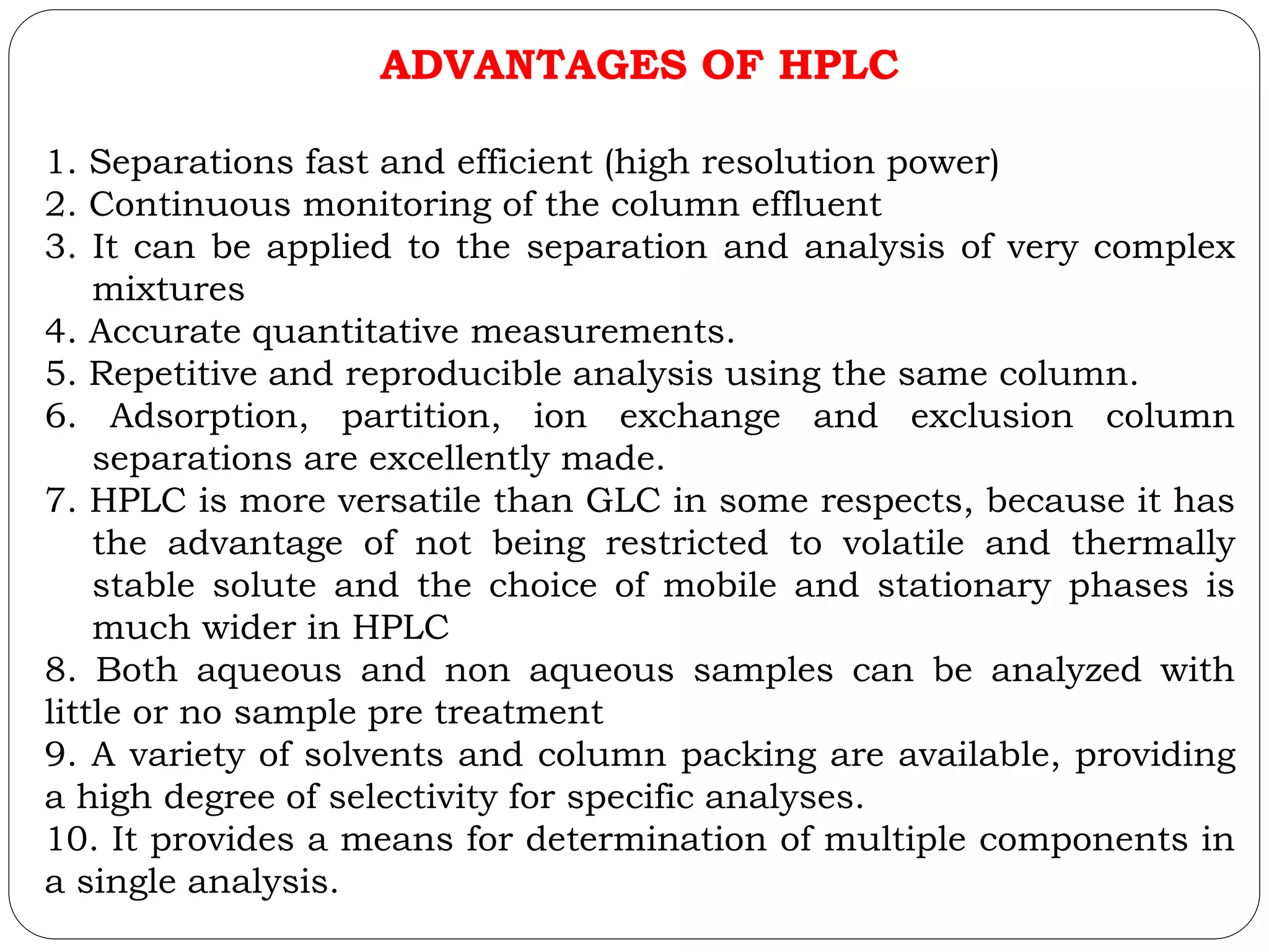 ADVANTAGES OF HPLC
1. Separations fast and efficient (high resolution power)
2. Continuous monitoring of the column effluent
3. It can be applied to the separation and analysis of very complex
mixtures
4. Accurate quantitative measurements.
5. Repetitive and reproducible analysis using the same column.
6. Adsorption, partition, ion exchange and exclusion column
separations are excellently made.
7. HPLC is more versatile than GLC in some respects, because it has
the advantage of not being restricted to volatile and thermally
stable solute and the choice of mobile and stationary phases is
much wider in HPLC
8. Both aqueous and non aqueous samples can be analyzed with
little or no sample pre treatment
9. A variety of solvents and column packing are available, providing
a high degree of selectivity for specific analyses.
10. It provides a means for determination of multiple components in
a single analysis.
 